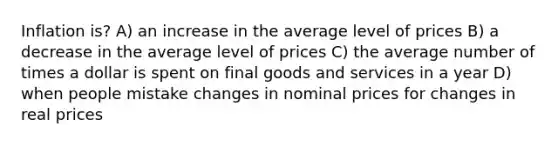 Inflation is? A) an increase in the average level of prices B) a decrease in the average level of prices C) the average number of times a dollar is spent on final goods and services in a year D) when people mistake changes in nominal prices for changes in real prices