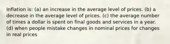 Inflation is: (a) an increase in the average level of prices. (b) a decrease in the average level of prices. (c) the average number of times a dollar is spent on final goods and services in a year. (d) when people mistake changes in nominal prices for changes in real prices