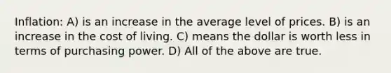 Inflation: A) is an increase in the average level of prices. B) is an increase in the cost of living. C) means the dollar is worth less in terms of purchasing power. D) All of the above are true.