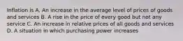 Inflation is A. An increase in the average level of prices of goods and services B. A rise in the price of every good but not any service C. An increase in relative prices of all goods and services D. A situation in which purchasing power increases