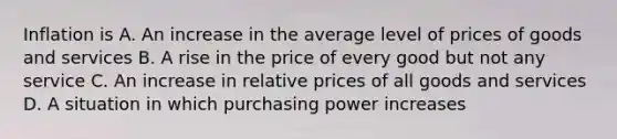 Inflation is A. An increase in the average level of prices of goods and services B. A rise in the price of every good but not any service C. An increase in relative prices of all goods and services D. A situation in which purchasing power increases