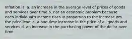 Inflation is: a. an increase in the average level of prices of goods and services over time b. not an economic problem because each individual's income rises in proportion to the increase om the price level c. a one-time increase in the price of all goods and services d. an increase in the purchasing power of the dollar over time