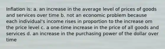 Inflation is: a. an increase in the average level of prices of goods and services over time b. not an economic problem because each individual's income rises in proportion to the increase om the price level c. a one-time increase in the price of all goods and services d. an increase in the purchasing power of the dollar over time