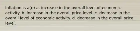 Inflation is a(n) a. increase in the overall level of economic activity. b. increase in the overall price level. c. decrease in the overall level of economic activity. d. decrease in the overall price level.