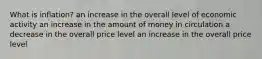 What is inflation? an increase in the overall level of economic activity an increase in the amount of money in circulation a decrease in the overall price level an increase in the overall price level