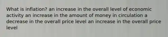 What is inflation? an increase in the overall level of economic activity an increase in the amount of money in circulation a decrease in the overall price level an increase in the overall price level