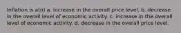 Inflation is a(n) a. increase in the overall price level. b. decrease in the overall level of economic activity. c. increase in the overall level of economic activity. d. decrease in the overall price level.