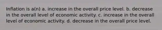 Inflation is a(n) a. increase in the overall price level. b. decrease in the overall level of economic activity. c. increase in the overall level of economic activity. d. decrease in the overall price level.