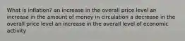 What is inflation? an increase in the overall price level an increase in the amount of money in circulation a decrease in the overall price level an increase in the overall level of economic activity