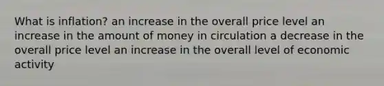 What is inflation? an increase in the overall price level an increase in the amount of money in circulation a decrease in the overall price level an increase in the overall level of economic activity