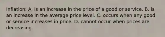 Inflation: A. is an increase in the price of a good or service. B. is an increase in the average price level. C. occurs when any good or service increases in price. D. cannot occur when prices are decreasing.