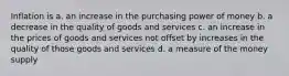 Inflation is a. an increase in the purchasing power of money b. a decrease in the quality of goods and services c. an increase in the prices of goods and services not offset by increases in the quality of those goods and services d. a measure of the money supply