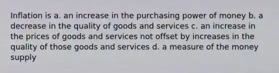 Inflation is a. an increase in the purchasing power of money b. a decrease in the quality of goods and services c. an increase in the prices of goods and services not offset by increases in the quality of those goods and services d. a measure of the money supply