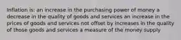 Inflation is: an increase in the purchasing power of money a decrease in the quality of goods and services an increase in the prices of goods and services not offset by increases in the quality of those goods and services a measure of the money supply