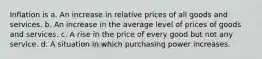 Inflation is a. An increase in relative prices of all goods and services. b. An increase in the average level of prices of goods and services. c. A rise in the price of every good but not any service. d. A situation in which purchasing power increases.