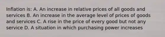 Inflation is: A. An increase in relative prices of all goods and services B. An increase in the average level of prices of goods and services C. A rise in the price of every good but not any service D. A situation in which purchasing power increases