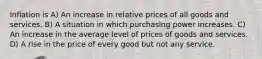 Inflation is A) An increase in relative prices of all goods and services. B) A situation in which purchasing power increases. C) An increase in the average level of prices of goods and services. D) A rise in the price of every good but not any service.