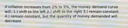 If inflation increases from 2% to 5%, the money demand curve will: 1.) shift to the left 2.) shift to the right 3.) remain constant 4.) remain constant, but the quantity of money demanded will decrease