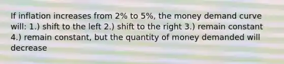 If inflation increases from 2% to 5%, the money demand curve will: 1.) shift to the left 2.) shift to the right 3.) remain constant 4.) remain constant, but the quantity of money demanded will decrease