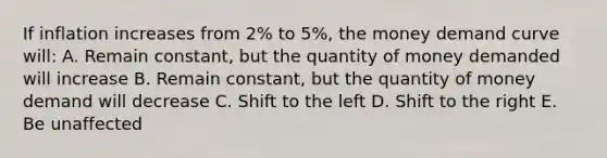 If inflation increases from 2% to 5%, the money demand curve will: A. Remain constant, but the quantity of money demanded will increase B. Remain constant, but the quantity of money demand will decrease C. Shift to the left D. Shift to the right E. Be unaffected