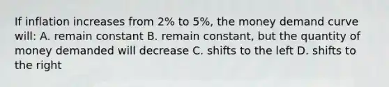 If inflation increases from 2% to 5%, the money demand curve will: A. remain constant B. remain constant, but the quantity of money demanded will decrease C. shifts to the left D. shifts to the right