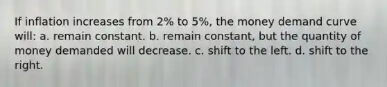 If inflation increases from 2% to 5%, the money demand curve will: a. remain constant. b. remain constant, but the quantity of money demanded will decrease. c. shift to the left. d. shift to the right.