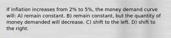 If inflation increases from 2% to 5%, the money demand curve will: A) remain constant. B) remain constant, but the quantity of money demanded will decrease. C) shift to the left. D) shift to the right.