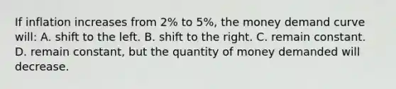 If inflation increases from 2% to 5%, the money demand curve will: A. shift to the left. B. shift to the right. C. remain constant. D. remain constant, but the quantity of money demanded will decrease.