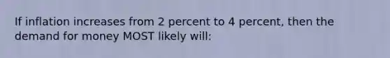 If inflation increases from 2 percent to 4 percent, then the demand for money MOST likely will: