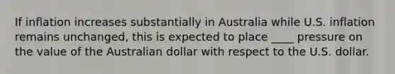 If inflation increases substantially in Australia while U.S. inflation remains unchanged, this is expected to place ____ pressure on the value of the Australian dollar with respect to the U.S. dollar.