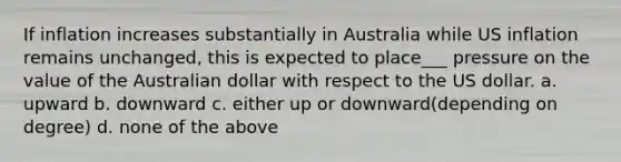 If inflation increases substantially in Australia while US inflation remains unchanged, this is expected to place___ pressure on the value of the Australian dollar with respect to the US dollar. a. upward b. downward c. either up or downward(depending on degree) d. none of the above