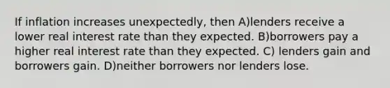 If inflation increases unexpectedly, then A)lenders receive a lower real interest rate than they expected. B)borrowers pay a higher real interest rate than they expected. C) lenders gain and borrowers gain. D)neither borrowers nor lenders lose.