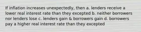 If inflation increases unexpectedly, then a. lenders receive a lower real interest rate than they excepted b. neither borrowers nor lenders lose c. lenders gain & borrowers gain d. borrowers pay a higher real interest rate than they excepted