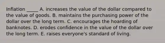 Inflation _____ A. increases the value of the dollar compared to the value of goods. B. maintains the purchasing power of the dollar over the long term. C. encourages the hoarding of banknotes. D. erodes confidence in the value of the dollar over the long term. E. raises everyone's standard of living.