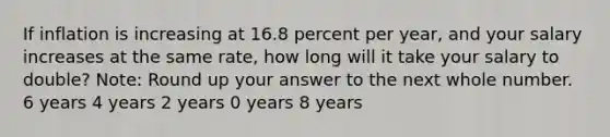 If inflation is increasing at 16.8 percent per year, and your salary increases at the same rate, how long will it take your salary to double? Note: Round up your answer to the next whole number. 6 years 4 years 2 years 0 years 8 years