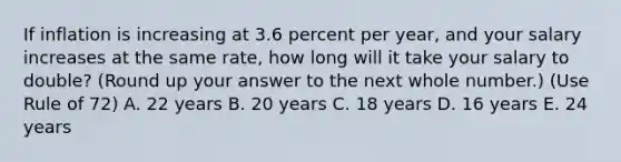 If inflation is increasing at 3.6 percent per year, and your salary increases at the same rate, how long will it take your salary to double? (Round up your answer to the next whole number.) (Use Rule of 72) A. 22 years B. 20 years C. 18 years D. 16 years E. 24 years