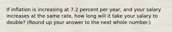 If inflation is increasing at 7.2 percent per year, and your salary increases at the same rate, how long will it take your salary to double? (Round up your answer to the next whole number.)