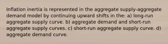 Inflation inertia is represented in the aggregate supply-aggregate demand model by continuing upward shifts in the: a) long-run aggregate supply curve. b) aggregate demand and short-run aggregate supply curves. c) short-run aggregate supply curve. d) aggregate demand curve.