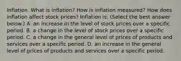 Inflation. What is​ inflation? How is inflation​ measured? How does inflation affect stock​ prices? Inflation​ is: ​(Select the best answer​ below.) A. an increase in the level of stock prices over a specific period. B. a change in the level of stock prices over a specific period. C. a change in the general level of prices of products and services over a specific period. D. an increase in the general level of prices of products and services over a specific period.