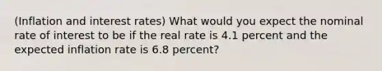 (Inflation and interest rates) What would you expect the nominal rate of interest to be if the real rate is 4.1 percent and the expected inflation rate is 6.8 percent?