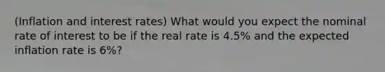 (Inflation and interest rates) What would you expect the nominal rate of interest to be if the real rate is 4.5% and the expected inflation rate is 6%?