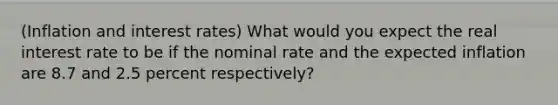 (Inflation and interest rates) What would you expect the real interest rate to be if the nominal rate and the expected inflation are 8.7 and 2.5 percent respectively?