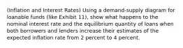 (Inflation and Interest Rates) Using a demand-supply diagram for loanable funds (like Exhibit 11), show what happens to the nominal interest rate and the equilibrium quantity of loans when both borrowers and lenders increase their estimates of the expected inflation rate from 2 percent to 4 percent.