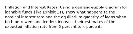(Inflation and Interest Rates) Using a demand-supply diagram for loanable funds (like Exhibit 11), show what happens to the nominal interest rate and the equilibrium quantity of loans when both borrowers and lenders increase their estimates of the expected inflation rate from 2 percent to 4 percent.
