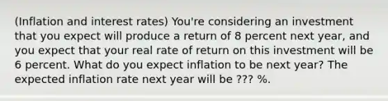 ​(Inflation and interest rates​)​ You're considering an investment that you expect will produce a return of 8 percent next​ year, and you expect that your real rate of return on this investment will be 6 percent. What do you expect inflation to be next​ year? The expected inflation rate next year will be ??? ​%.