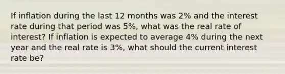 If inflation during the last 12 months was 2% and the interest rate during that period was 5%, what was the real rate of interest? If inflation is expected to average 4% during the next year and the real rate is 3%, what should the current interest rate be?