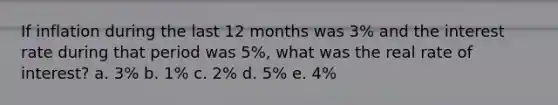 If inflation during the last 12 months was 3% and the interest rate during that period was 5%, what was the real rate of interest? a. 3% b. 1% c. 2% d. 5% e. 4%