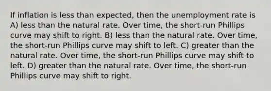 If inflation is less than expected, then the unemployment rate is A) less than the natural rate. Over time, the short-run Phillips curve may shift to right. B) less than the natural rate. Over time, the short-run Phillips curve may shift to left. C) greater than the natural rate. Over time, the short-run Phillips curve may shift to left. D) greater than the natural rate. Over time, the short-run Phillips curve may shift to right.