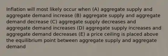 Inflation will most likely occur when (A) aggregate supply and aggregate demand increase (B) aggregate supply and aggregate demand decrease (C) aggregate supply decreases and aggregate demand increases (D) aggregate supply increases and aggregate demand decreases (E) a price ceiling is placed above the equilibrium point between aggregate supply and aggregate demand