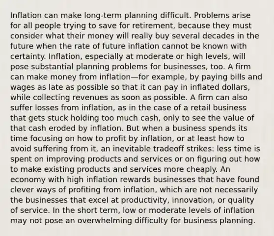 Inflation can make long-term planning difficult. Problems arise for all people trying to save for retirement, because they must consider what their money will really buy several decades in the future when the rate of future inflation cannot be known with certainty. Inflation, especially at moderate or high levels, will pose substantial planning problems for businesses, too. A firm can make money from inflation—for example, by paying bills and wages as late as possible so that it can pay in inflated dollars, while collecting revenues as soon as possible. A firm can also suffer losses from inflation, as in the case of a retail business that gets stuck holding too much cash, only to see the value of that cash eroded by inflation. But when a business spends its time focusing on how to profit by inflation, or at least how to avoid suffering from it, an inevitable tradeoff strikes: less time is spent on improving products and services or on figuring out how to make existing products and services more cheaply. An economy with high inflation rewards businesses that have found clever ways of profiting from inflation, which are not necessarily the businesses that excel at productivity, innovation, or quality of service. In the short term, low or moderate levels of inflation may not pose an overwhelming difficulty for business planning.